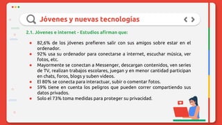Jóvenes y nuevas tecnologías
2.1. Jóvenes e internet - Estudios afirman que:
● 82,6% de los jóvenes prefieren salir con sus amigos sobre estar en el
ordenador.
● 92% usa su ordenador para conectarse a internet, escuchar música, ver
fotos, etc.
● Mayormente se conectan a Messenger, descargan contenidos, ven series
de TV, realizan trabajos escolares, juegan y en menor cantidad participan
en chats, foros, blogs y suben videos.
● El 80% se conecta para interactuar, subir o comentar fotos.
● 59% tiene en cuenta los peligros que pueden correr compartiendo sus
datos privados.
● Solo el 73% toma medidas para proteger su privacidad.
 