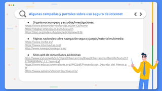 Algunas campañas y portales sobre uso seguro de internet
● Organismos europeos y estudios/investigaciones:
https://www.betterinternetforkids.eu/en-GB/home
https://digital-strategy.ec.europa.eu/en
https://ijoc.org/index.php/ijoc/article/view/636
● Páginas nacionales sobre navegación segura y juegos/material multimedia:
https://www.incibe.es/
https://www.internautas.org/
http://www.navegacionsegura.es/
● Sitios web de comunidades autónomas:
http://www.jcyl.es/web/jcyl/pr/es/Cibercentros/Page/CibercentrosPlantillaTexto/12
17584899964/_/_/_?asm=jcyl
https://www.educacionenvalores.org/IMG/pdf/Presentacion_Decreto_del_Menor.p
df
https://www.generacionesinteractivas.org/
 