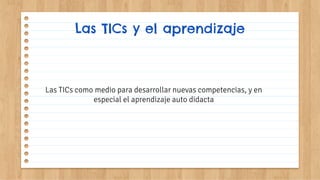 Las TICs y el aprendizaje
Las TICs como medio para desarrollar nuevas competencias, y en
especial el aprendizaje auto didacta
 
