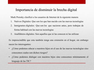 Importancia de disminuir la brecha digital
Mark Prensky clasificó a los usuarios de Internet de la siguiente manera
1. Nativos Digitales: Que son los que han nacido con las nuevas tecnologías
2. Inmigrantes digitales: Que son los que nacieron antes, pero trabajan de
forma habitual con las nuevas tecnologías
3. Analfabetos digitales: Son aquellos que ni las conocen ni las utilizan
Es imprescindible que esta también tenga una extensión en el hogar, sin embargo
nacen los interrogantes:
• ¿Cómo podemos educar a nuestros hijos en el uso de las nuevas tecnologías sino
conocemos cuales son dichos riesgos?
• ¿Cómo podemos dialogar con nuestros hijos sino conocemos mínimamente el
lenguaje de las TIC?
 