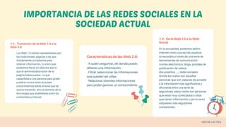 1.1.- Transición de la Web 1.0 a la
Web 2.0
Las Web 1.0 vienen representadas por
las tradicionales páginas a las que
simplemente accedíamos para
obtener información, lo único que
podíamos hacer en ellas era leer lo
que el administrador/autor de la
página había puesto. Lo que
capacitaba a una persona para poder
publicar no era tanto el poseer
conocimientos sobre el tema que se
quería transmitir, sino el dominio de la
tecnología que posibilitaba subir los
contenidos a Internet
Características de las Web 2.0:
- A quién preguntar, de donde puedo
obtener una información.
- Filtrar, seleccionar las informaciones
que pueden ser útiles.
- Relacionar distintas informaciones
para poder generar un conocimiento.
1.2.- De la Web 2.0 a la Web
Social
En la actualidad, podemos definir
Internet como una red de usuarios
conectados a través de una serie de
herramientas de comunicación
(correo electrónico, blogs, portales de
publicación de videos,
documentos,....., redes sociales)
donde los nodos son aquellas
personas que son capaces de acceder
a la información más significativa y
difundirla entre una serie de
seguidores, estos nodos son personas
que están muy conectados a otras
que tienen información y por lo tanto
adquieren más seguidores
(conexiones).
IMPORTANCIA DE LAS REDES SOCIALES EN LA
SOCIEDAD ACTUAL
USO DE LAS TICs
 