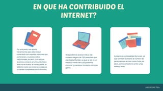 Por una parte, nos aporta
herramientas para estar mejor
conectado con aquellas personas que
pertenecen a nuestras redes
tradicionales, es decir, con las que
tenemos contacto en el mundo físico
(esto no es nuevo, el correo postal, el
teléfono como servicios tecnológicos
ya venían cumpliendo dicha función).
Nos podemos acercar más a ese
número mágico de 150 personas que
planteaba Dunbar, ya que la red es un
medio a través del cual podemos
conocer y mantener contacto con más
gente.
Aumenta la complejidad de la red, ya
que también aumenta el número de
personas que actúan como hubs, es
decir, como conectores entre unas
redes y otras.
EN QUE HA CONTRIBUIDO EL
INTERNET?
USO DE LAS TICs
 
