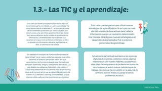 Está claro que desde que apareció Internet ha sido una
herramienta que ha contribuido a nuestro aprendizaje. Tal
como hemos visto en el apartado 1.1, en principio a través
de los contenidos publicados por ciertos usuarios que
tenían acceso a los servidores, posteriormente por medio
de la democratización de los canales de publicación de
información, y finalmente esto nos ha llevado a un
escenario en el que como ya hemos comentado, lo difícil
es acceder a la información relevante, significativa, es
decir, la información de calidad.
En realidad el concepto de "Entornos Personales de
Aprendizaje" no es nuevo, podemos asegurar que todos
tenemos un entorno personal a través del cual
aprendemos, dicho entorno puede estar formado por
personas (familiares, amigos, compañeros de trabajo,...) y
por objetos tecnológicos (televisión, cine, radio,...).
Lo que está cambiando en los últimos años de forma muy
clara es el contexto en el que se desarrolla gran parte de
nuestro PLE (Personal Learning Enviromental), ya que
Internet cobra cada vez más importancia en el mismo.
Actualmente es habitual que leamos las versiones
digitales de la prensa, visitemos ciertas páginas
relacionadas con nuestro hobbies, accedamos a
sitios Web de compañeros de profesión en busca de
recursos para el aula o nuevas metodologías de
trabajo, e incluso se ha convertido en la segunda (o
primera) opinión médica cuando tenemos
problemas de salud.
Esto hace que tengamos que utilizar nuevas
estrategias de aprendizaje en la red que van más
allá del empleo de buscadores para hallar la
información que en un momento determinado
nos interese. Una de esas nuevas estrategias es el
desarrollo de los llamados PLE o entornos
personales de aprendizaje.
1.3.- Las TIC y el aprendizaje:
USO DE LAS TICs
 