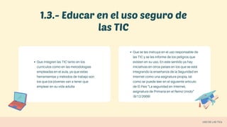 1.3.- Educar en el uso seguro de
las TIC
Que integren las TIC tanto en los
currículos como en las metodologías
empleadas en el aula, ya que estas
herramientas y métodos de trabajo son
los que los jóvenes van a tener que
emplear en su vida adulta
Que se les instruya en el uso responsable de
las TIC y se les informe de los peligros que
existen en su uso. En este sentido ya hay
iniciativas en otros países en los que se está
integrando la enseñanza de la Seguridad en
Internet como una asignatura propia, tal
como se puede leer en el siguiente artículo
de El País "La seguridad en Internet,
asignatura de Primaria en el Reino Unido"
(8/12/2009)
USO DE LAS TICs
 