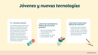 2.1.- Jóvenes e Internet:
En el presente apartado trataremos de
realizar una breve descripción sobre
cuáles son los hábitos de nuestros
jóvenes en el uso de Internet, cuáles
son sus aplicaciones y servicios
preferidos, con qué frecuencia se
conectan y hasta qué punto la
utilización este nuevo medio está
influyendo en la forma que tienen de
relacionarse o como afecta su uso en
el rendimiento académico.
¿Cómo han cambiado los
hábitos de ocio de los
jóvenes?:
Salir con los amigos: 80,2%
Hacer deporte: 40,8%
Ir al cine: 21,5%
Utilizar la red social: 18,3%
Ver la televisión: 16,4%
¿Qué hacen cuando están
delante del ordenador?
El 92% afirma que lo utiliza para
conectarse a Internet (escuchar
música, ver fotos,....), mientras que
El 24% y 19,5% de chicos y chicas
respectivamente afirma utilizarlo
para trabajos de clase.
Jóvenes y nuevas tecnologías
USO DE LAS TICs
 