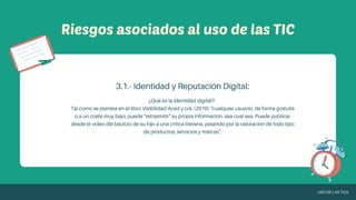 Riesgos asociados al uso de las TIC
¿Qué es la identidad digital?:
Tal como se plantea en el libro Visibilidad Aced y col. (2010) "cualquier usuario, de forma gratuita
o a un coste muy bajo, puede "retrasmitir" su propia información, sea cual sea. Puede publicar
desde el video del bautizo de su hijo a una crítica literaria, pasando por la valoración de todo tipo
de productos, servicios y marcas".
3.1.- Identidad y Reputación Digital:
USO DE LAS TICs
 