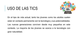USO DE LAS TICS
En el tipo de vida actual, tanto los jóvenes como los adultos suelen
estar en contacto permanente con la tecnología y sus potencialidades.
Las nuevas generaciones conviven desde muy pequeños en este
contexto. La mayoría de los jóvenes se acerca a la tecnología con
gran naturalidad.
 