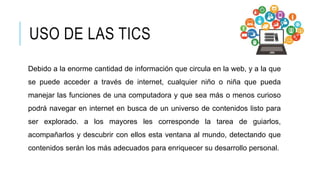 Debido a la enorme cantidad de información que circula en la web, y a la que
se puede acceder a través de internet, cualquier niño o niña que pueda
manejar las funciones de una computadora y que sea más o menos curioso
podrá navegar en internet en busca de un universo de contenidos listo para
ser explorado. a los mayores les corresponde la tarea de guiarlos,
acompañarlos y descubrir con ellos esta ventana al mundo, detectando que
contenidos serán los más adecuados para enriquecer su desarrollo personal.
USO DE LAS TICS
 