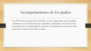 Acompañamiento de los padres
• Las TIC forman parte de la sociedad y es muy importante que los padres
colaboren con sus hijos para que aprendan a manejarse con estas nuevas
herramientas: las computadoras, internet y la interacción virtual con otras
personas a través de las redes sociales.
 