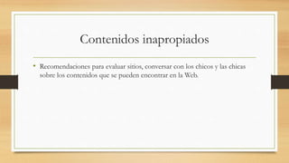 Contenidos inapropiados
• Recomendaciones para evaluar sitios, conversar con los chicos y las chicas
sobre los contenidos que se pueden encontrar en la Web.
 
