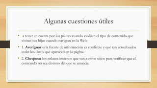 Algunas cuestiones útiles
• a tener en cuenta por los padres cuando evalúen el tipo de contenido que
visitan sus hijos cuando navegan en la Web:
• 1. Averiguar si la fuente de información es confiable y qué tan actualizados
están los datos que aparecen en la página.
• 2. Chequear los enlaces internos que van a otros sitios para verificar que el
contenido no sea distinto del que se anuncia.
 