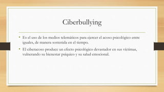 Ciberbullying
• Es el uso de los medios telemáticos para ejercer el acoso psicológico entre
iguales, de manera sostenida en el tiempo.
• El ciberacoso produce un efecto psicológico devastador en sus víctimas,
vulnerando su bienestar psíquico y su salud emocional.
 