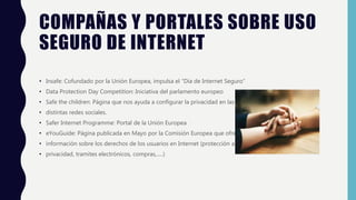 COMPAÑAS Y PORTALES SOBRE USO
SEGURO DE INTERNET
• Insafe: Cofundado por la Unión Europea, impulsa el “Día de Internet Seguro”
• Data Protection Day Competition: Iniciativa del parlamento europeo
• Safe the children: Página que nos ayuda a configurar la privacidad en las
• distintas redes sociales.
• Safer Internet Programme: Portal de la Unión Europea
• eYouGuide: Página publicada en Mayo por la Comisión Europea que ofrece
• información sobre los derechos de los usuarios en Internet (protección a la
• privacidad, tramites electrónicos, compras,.....)
 