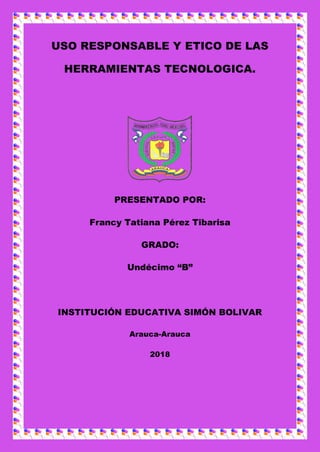 USO RESPONSABLE Y ETICO DE LAS
HERRAMIENTAS TECNOLOGICA.
PRESENTADO POR:
Francy Tatiana Pérez Tibarisa
GRADO:
Undécimo “B”
INSTITUCIÓN EDUCATIVA SIMÓN BOLIVAR
Arauca-Arauca
2018
 