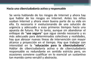 Hacia una ciberciudadanía activa y responsable
Se venía hablando de los riesgos de Internet y ahora hay
que hablar de los riesgos en Internet. Antes los niños
usaban Internet y ahora viven buena parte de su vida en
ella. Es necesario ir evolucionando de una solución de
urgencia y adecuada a esos primeros tiempos hacia una
apuesta de futuro. Por lo tanto, aunque sin abandonar el
enfoque de “uso seguro” que sigue siendo necesario y es
más adecuado para determinados colectivos y realidades,
hay que abrazar nuevas líneas de intervención con mayor
alcance y proyección en el tiempo. Hay que trabajar con
intensidad en la “educación para la ciberciudadanía”.
Hablar de ciberciudadanía activa o de ciberciudadanía
responsable es redundante en sentido estricto pero, en
ocasiones conviene cualificar en lo esencial un sustantivo
tan manido como versátil y abstracto.
 