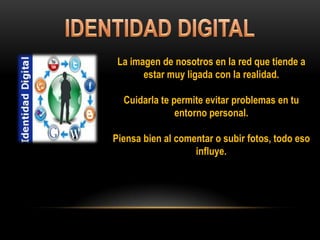 La imagen de nosotros en la red que tiende a
estar muy ligada con la realidad.
Cuidarla te permite evitar problemas en tu
entorno personal.
Piensa bien al comentar o subir fotos, todo eso
influye.
 
