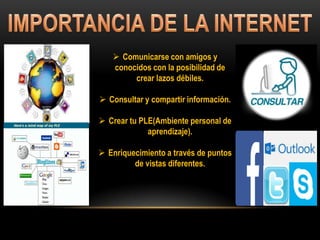  Comunicarse con amigos y
conocidos con la posibilidad de
crear lazos débiles.
 Consultar y compartir información.
 Crear tu PLE(Ambiente personal de
aprendizaje).
 Enriquecimiento a través de puntos
de vistas diferentes.
 