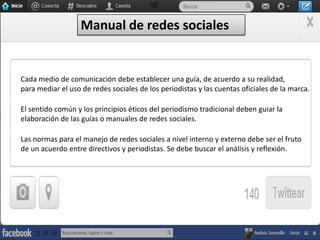 Manual de redes sociales

Cada medio de comunicación debe establecer una guía, de acuerdo a su realidad,
para mediar el uso de redes sociales de los periodistas y las cuentas oficiales de la marca.
El sentido común y los principios éticos del periodismo tradicional deben guiar la
elaboración de las guías o manuales de redes sociales.

Las normas para el manejo de redes sociales a nivel interno y externo debe ser el fruto
de un acuerdo entre directivos y periodistas. Se debe buscar el análisis y reflexión.

 
