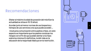 Recomendaciones
• Dilatar al máximo la edad de posesión del móvil (en la
actualidad se sitúa en 10-12 años).
• Acordar junto al menor normas de uso (espacios y
tiempos de uso servicios a los que puede acceder...
• Una buena comunicación entre padres e hijos, en este
aspecto es importante que los padres conozcan los
riesgos con el fin de que puedan alertar a los hijos
sobre los mismos En definitiva, incidir mäs en la
educacón de la resporisab lidad que en la restricción.
11
 