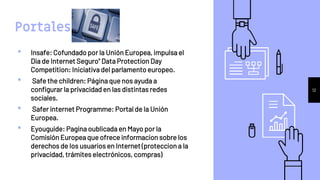 Portales
• Insafe: Cofundado por la Unión Europea, impulsa el
Dia de Internet Seguro" Data Protection Day
Competition: Iniciativa del parlamento europeo.
• Safe the children: Página que nos ayuda a
configurar la privacidad en las distintas redes
sociales.
• Safer internet Programme: Portal de la Unión
Europea.
• Eyouguide: Pagina oublicada en Mayo por la
Comisión Europea que ofrece informacion sobre los
derechos de los usuarios en Internet (proteccion a la
privacidad, trámites electrónicos, compras)
12
 