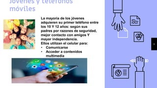 Jóvenes y teléfonos
móviles
6
La mayoria de los jóvenes
adquieren su primer teléfono entre
los 10 Y 12 años: según sus
padres por razones de seguridad,
mejor contacto con amigos Y
mayor independencia.
Ellos utilizan el celular para:
• Comunicarse
• Acceder a contenidos
multimedia
• Herramienta de ocio
• Crear contenido
 