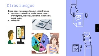 Otros riesgos
8
Entre otros riesgos en internet encontramos:
• acceso a contenidos inadecuados como:
Pornografia, vioiencia, racismo, terrorismo,
entre otros.
• Adicción.
 