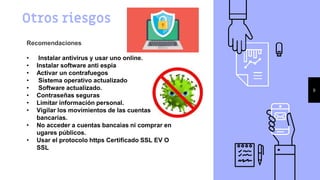 Otros riesgos
9
Recomendaciones
• Instalar antivirus y usar uno online.
• Instalar software anti espia
• Activar un contrafuegos
• Sistema operativo actualizado
• Software actualizado.
• Contraseñas seguras
• Limitar información personal.
• Vigilar los movimientos de las cuentas
bancarias.
• No acceder a cuentas bancaias ni comprar en
ugares públicos.
• Usar el protocolo https Certificado SSL EV O
SSL
 