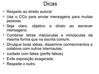 Dicas Respeito ao direito autoral Use o CCo para enviar mensagens para muitas pessoas Seja claro, objetivo e direto ao escrever mensagens. Combinar letras maiúsculas e minúsculas da mesma forma que na escrita comum. Divulgue boas idéias, dissemine conhecimentos e colabore com outros internautas.  cuidado com fakes (perfis falsos) Evite exposição exagerada. Respeite o outro. 