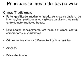Principais crimes e delitos na web Crimes Tradicionais Furto  qualificado  mediante  fraude: consiste na captura  de  informações  particulares ou sigilosas da vítima para mais  tarde cometer roubo ou fraude. Estelionato:  principalmente  em  sites  de  leilões  contra  compradores  e vendedores. Crimes contra a honra (difamação, injúria e calúnia). Ameaça. Falsa identidade 