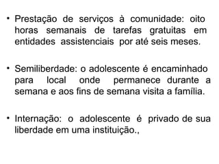 Prestação de serviços à comunidade: oito  horas  semanais  de  tarefas  gratuitas  em  entidades  assistenciais  por até seis meses. Semiliberdade: o adolescente é encaminhado  para  local  onde  permanece durante a semana e aos fins de semana visita a família. Internação:  o  adolescente  é  privado de sua liberdade em uma instituição., 