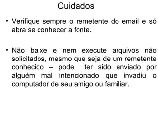 Cuidados  Verifique sempre o remetente do email e só abra se conhecer a fonte.  Não baixe e nem execute arquivos não solicitados, mesmo que seja de um remetente conhecido – pode  ter sido enviado por alguém mal intencionado que invadiu o computador de seu amigo ou familiar. 