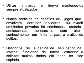 Utilize  antivírus  e  firewall mantendo-os sempre atualizados. Nunca participe de desafios ou  jogos que  envolvem  derrubar servidores  ou invadir ambientes privados há criminosos  usando  adolescentes  curiosos e  com  alto  conhecimento  em  Internet para a prática de delitos. Desconfie  se  a página de  seu banco na  Internet  funcionar  de  forma  ‘estranha’ e solicitar muitos dados ela pode ter sido copiada. 