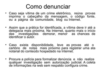 Como denunciar Caso seja vítima de um crime eletrônico,  reúna  provas imprima  o  cabeçalho  da  mensagem,  o  código  fonte, ou  a  página  da  comunidade,  blog  ou Internet. Assim que a prática for identificada, a vítima deve ir até a delegacia mais próxima. Na Internet, quanto mais o início das  investigações  demorar, menor  as chances de identificar o autor. Caso  exista  disponibilidade,  leve  as provas  até  o  cartório  de  notas  mais próximo para registrar uma ata notarial do conteúdo hospedado na Internet. Procure a polícia para formalizar denúncia  e  não  realize  qualquer  investigação  sem  autorização  judicial. A coleta de informações na web sem respaldo configura crime. 