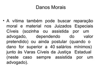 A vítima também pode buscar reparação moral e material nos Juizados Especiais Cíveis (sozinha ou assistida por um  advogado,  dependendo  do  valor pretendido) ou ainda postular (quando o  dano  for  superior  a  40 salários  mínimos)  junto às Varas Cíveis da Justiça  Estadual  (neste caso sempre assistida por um advogado). Danos Morais 