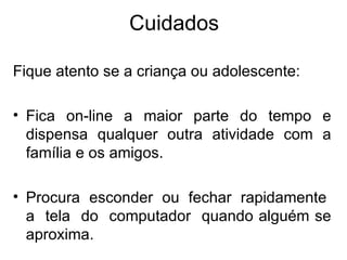 Cuidados Fique atento se a criança ou adolescente:  Fica on-line a maior parte do tempo e dispensa qualquer outra atividade com a família e os amigos. Procura  esconder  ou  fechar  rapidamente  a  tela  do  computador  quando alguém se aproxima. 