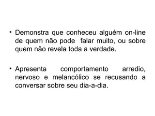 Demonstra que conheceu alguém on-line de quem não pode  falar muito, ou sobre quem não revela toda a verdade. Apresenta  comportamento  arredio, nervoso e melancólico se recusando a conversar sobre seu dia-a-dia. 