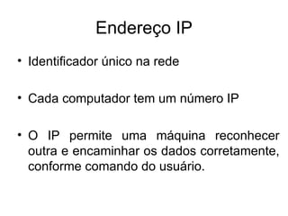 Endereço IP Identificador único na rede Cada computador tem um número IP O IP permite uma máquina reconhecer outra e encaminhar os dados corretamente, conforme comando do usuário. 