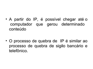 A  partir  do  IP,  é  possível  chegar  até o  computador  que  gerou  determinado  conteúdo  O processo de quebra de  IP é similar ao processo de quebra de sigilo bancário e telefônico. 
