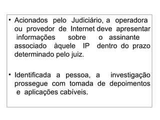 Acionados  pelo  Judiciário, a  operadora  ou  provedor  de  Internet deve  apresentar  informações  sobre  o assinante  associado  àquele  IP  dentro do prazo determinado pelo juiz.  Identificada a pessoa, a  investigação prossegue  com  tomada  de  depoimentos  e  aplicações cabíveis. 