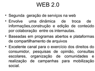 WEB 2.0 Segunda  geração de serviços na web  Envolve  uma dinâmica  de  troca  de  informações,construção e edição de conteúdo por colaboração  entre os internautas. Baseadas em programas abertos e plataformas de compartilhamento de arquivos Excelente canal para o exercício dos direitos do consumidor, pesquisas de opinião, consultas escolares, organização de comunidades e realização de campanhas para mobilização social . 