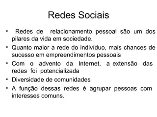 Redes Sociais Redes de  relacionamento pessoal são um dos pilares da vida em sociedade. Quanto maior a rede do indivíduo, mais chances de sucesso em empreendimentos pessoais Com  o  advento  da  Internet,  a extensão  das  redes  foi  potencializada Diversidade de comunidades A função dessas redes é agrupar pessoas com  interesses comuns. 