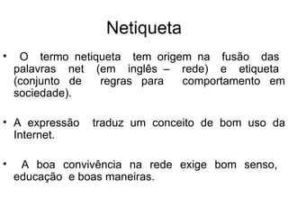 Netiqueta O  termo netiqueta  tem origem na  fusão  das  palavras  net  (em  inglês –  rede)  e  etiqueta  (conjunto de  regras para  comportamento em sociedade). A expressão  traduz um conceito de bom uso da Internet.  A boa convivência na rede exige bom senso,  educação  e boas maneiras.  