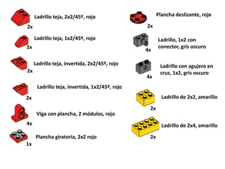 Ladrillo teja, 2x2/45º, rojo                     Plancha deslizante, rojo

2x                                              2x

     Ladrillo teja, 1x2/45º, rojo                     Ladrillo, 1x2 con
2x                                                    conector, gris oscuro
                                                4x

     Ladrillo teja, invertida, 2x2/45º, rojo           Ladrillo con agujero en
2x                                                     cruz, 1x2, gris oscuro
                                                4x
      Ladrillo teja, invertida, 1x2/45º, rojo
2x                                                      Ladrillo de 2x2, amarillo

                                                 2x
      Viga con plancha, 2 módulos, rojo
4x                                                      Ladrillo de 2x4, amarillo

     Plancha giratoria, 2x2 rojo                 2x
1x
 