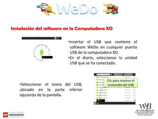 Instalación del software en la Computadora XO

                          •Insertar el USB que contiene el
                           software WeDo en cualquier puerto
                           USB de la computadora XO.
                          •En el diario, seleccionar la unidad
                           USB que se ha conectado.


                                              Clic para mostrar el
   •Seleccionar el icono del USB,             contenido del USB
   ubicado en la parte inferior
   izquierda de la pantalla.
 