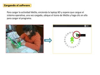 Cargando el software

  Para cargar la actividad WeDo, encienda la laptop XO y espere que cargue el
  sistema operativo, una vez cargado, ubique el ícono de WeDo y haga clic en ella
  para cargar el programa.
 