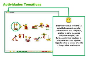 El software WeDo contiene 12
   actividades para desarrollar
 construcciones más complejas,
    analizar la parte mecánica
     (máquinas simples) y su
  funcionamiento a través de la
   programación. Para ingresar,
haga clic sobre la cabeza amarilla
    y luego sobre una imagen.
 