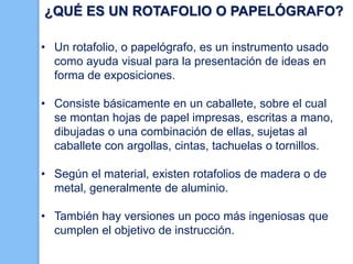 ¿QUÉ ES UN ROTAFOLIO O PAPELÓGRAFO?
• Un rotafolio, o papelógrafo, es un instrumento usado
como ayuda visual para la presentación de ideas en
forma de exposiciones.
• Consiste básicamente en un caballete, sobre el cual
se montan hojas de papel impresas, escritas a mano,
dibujadas o una combinación de ellas, sujetas al
caballete con argollas, cintas, tachuelas o tornillos.
• Según el material, existen rotafolios de madera o de
metal, generalmente de aluminio.

• También hay versiones un poco más ingeniosas que
cumplen el objetivo de instrucción.

 