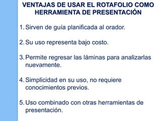 VENTAJAS DE USAR EL ROTAFOLIO COMO
HERRAMIENTA DE PRESENTACIÓN
1. Sirven de guía planificada al orador.

2. Su uso representa bajo costo.
3. Permite regresar las láminas para analizarlas
nuevamente.
4. Simplicidad en su uso, no requiere
conocimientos previos.
5. Uso combinado con otras herramientas de
presentación.

 