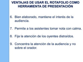 VENTAJAS DE USAR EL ROTAFOLIO COMO
HERRAMIENTA DE PRESENTACIÓN
6. Bien elaborado, mantiene el interés de la
audiencia.
7. Permite a los asistentes tomar nota con calma.
8. Fija la atención de los oyentes distraídos.
9. Concentra la atención de la audiencia y no
sobre el orador.

 