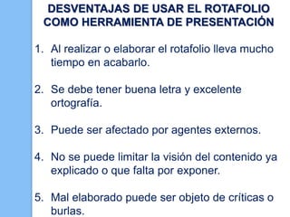 DESVENTAJAS DE USAR EL ROTAFOLIO
COMO HERRAMIENTA DE PRESENTACIÓN
1. Al realizar o elaborar el rotafolio lleva mucho
tiempo en acabarlo.
2. Se debe tener buena letra y excelente
ortografía.

3. Puede ser afectado por agentes externos.
4. No se puede limitar la visión del contenido ya
explicado o que falta por exponer.
5. Mal elaborado puede ser objeto de críticas o
burlas.

 